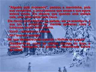 "Alguém está morrendo", pensou a menininha, pois sua vovozinha, a única pessoa que amara e que agora estava morta, lhe dissera que quando uma estrela cala, uma alma subia para Deus.  Ela riscou outro fósforo na parede; ele se acendeu e, à sua luz, a avozinha da menina apareceu clara e luminosa, muito linda e terna. - Vovó! - exclamou a criança. - Oh! leva-me contigo! Sei que desaparecerás quando o fósforo se apagar!  Dissipar-te-ás, como as cálidas chamas do fogo, a comida fumegante e a grande e maravilhosa árvore de Natal! 