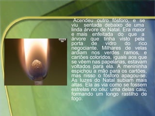 Acendeu  outro  fósforo,  e  se  viu  sentada debaixo de uma  linda árvore de Natal. Era maior  e mais  enfeitada  do  que  a  árvore  que  tinha  visto  pela  porta  de  vidro  do  rico negociante. Milhares de velas ardiam nos verdes ramos, e cartões coloridos, iguais aos que se vêem nas papelarias, estavam voltados para ela. A menininha espichou a mão para os cartões, mas nisso o fósforo apagou-se. As luzes do Natal subiam mais altas. Ela as via como se fossem estrelas no céu: uma delas caiu, formando um longo rastilho de fogo.  
