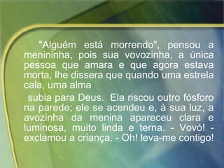"Alguém está morrendo", pensou a menininha, pois sua vovozinha, a única pessoa que amara e que agora estava morta, lhe dissera que quando uma estrela cala, uma alma  subia para Deus.  Ela riscou outro fósforo na parede; ele se acendeu e, à sua luz, a avozinha da menina apareceu clara e luminosa, muito linda e terna. - Vovó! - exclamou a criança. - Oh! leva-me contigo!  