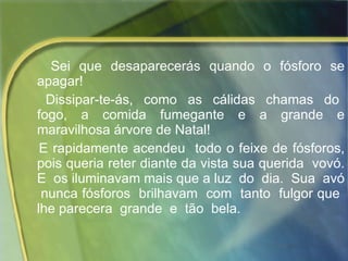 Sei que desaparecerás quando o fósforo se apagar!  Dissipar-te-ás,  como  as  cálidas  chamas  do  fogo,  a  comida  fumegante  e  a  grande  e maravilhosa árvore de Natal! E rapidamente acendeu  todo o feixe de fósforos, pois queria reter diante da vista sua querida  vovó. E  os iluminavam mais que a luz  do  dia.  Sua  avó  nunca fósforos  brilhavam  com  tanto  fulgor que  lhe parecera  grande  e  tão  bela.  