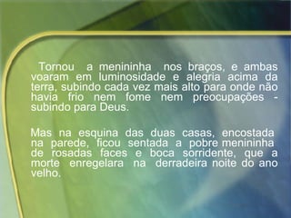 Tornou  a menininha  nos braços, e ambas voaram em luminosidade e alegria acima da terra, subindo cada vez mais alto para onde não havia frio nem fome nem preocupações - subindo para Deus.  Mas  na  esquina  das  duas  casas,  encostada  na  parede,  ficou  sentada  a  pobre menininha  de  rosadas  faces  e  boca  sorridente,  que  a morte  enregelara  na  derradeira noite do ano velho. 