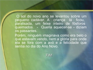 O sol do novo ano se levantou sobre um pequeno cadáver. A  criança  lá  ficou,  paralisada,  um  feixe  inteiro  de  fósforos  queimados.  -  Queria aquecer-se - diziam os passantes.  Porém, ninguém imaginava como era belo o que estavam vendo, nem a glória para onde ela se fora com a avó e a felicidade que sentia no dia do Ano Novo.  FIM 