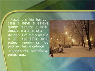 Fazia um frio terrível; caía a neve e estava quase escuro; a noite descia: a última noite  do ano. Em meio ao frio e à escuridão uma pobre menininha, de pés no chão e cabeça  descoberta, caminhava pelas ruas.  