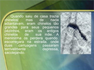 Quando saiu de casa trazia chinelos; mas de nada adiantavam, eram chinelos tão grandes para seus pequenos pézinhos, eram os antigos chinelos  de  sua mãe. A menininha  os  perdera  quando  escorregara  na  estrada,  onde duas carruagens passaram terrivelmente depressa, sacolejando. 
