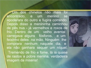 Um dos chinelos não mais foi encontrado, e um menino se apoderara do outro e fugira correndo. Depois disso a menininha caminhou de pés nus - já vermelhos e roxos de frio. Dentro de um  velho avental  carregava alguns  fósforos,  e um  feixinho deles  na mão. Ninguém  lhe  comprara  nenhum  naquele  dia,  e  ela  não  ganhara  sequer  um  níquel.  Tremendo de frio e fome, lá ia quase de rastos a pobre menina, verdadeira imagem da miséria! 