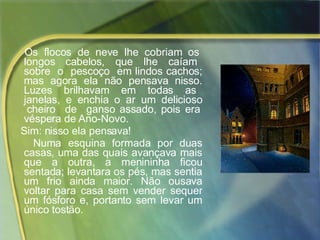 Os  flocos  de  neve  lhe  cobriam  os  longos  cabelos,  que  lhe  caíam  sobre  o  pescoço  em lindos cachos; mas agora ela não pensava nisso. Luzes  brilhavam  em  todas  as  janelas,  e  enchia  o  ar  um  delicioso  cheiro  de  ganso assado, pois era véspera de Ano-Novo.  Sim: nisso ela pensava!  Numa esquina formada por duas casas, uma das quais avançava mais que a outra, a menininha ficou sentada; levantara os pés, mas sentia um frio ainda maior. Não ousava voltar para casa sem vender sequer um fósforo e, portanto sem levar um único tostão. 