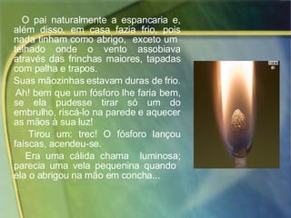O pai naturalmente a espancaria e, além disso, em casa fazia frio, pois nada tinham como abrigo,  exceto um  telhado onde o vento assobiava através das frinchas maiores, tapadas com palha e trapos.  Suas mãozinhas estavam duras de frio.  Ah! bem que um fósforo lhe faria bem, se ela pudesse tirar só um do embrulho, riscá-lo na parede e aquecer as mãos à sua luz!  Tirou um: trec! O fósforo lançou faíscas, acendeu-se.  Era uma cálida chama  luminosa; parecia uma vela pequenina quando  ela o abrigou na mão em concha...  