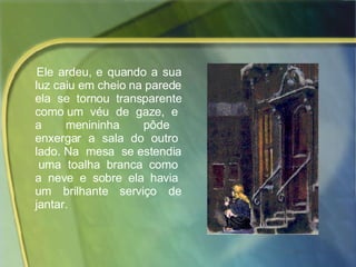 Ele ardeu, e quando a sua luz caiu em cheio na parede ela se tornou transparente como um  véu  de  gaze,  e  a  menininha  pôde  enxergar  a  sala  do  outro  lado. Na  mesa  se estendia  uma  toalha  branca  como  a  neve  e  sobre  ela  havia  um  brilhante  serviço  de jantar.  