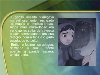 O  ganso  assado  fumegava maravilhosamente,  recheado  de maçãs  e  ameixas pretas. Ainda mais maravilhoso era ver o ganso saltar da travessa e sair bamboleando em sua direção, com a faca e o garfo espetados no peito!  Então  o fósforo  se apagou, deixando à sua  frente apenas a parede áspera, úmida  e fria. 