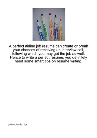 A perfect airline job resume can create or break
   your chances of receiving an interview call,
  following which you may get the job as well.
Hence to write a perfect resume, you definitely
    need some smart tips on resume writing.




job application tips
 