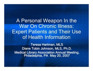 A Personal Weapon In the
  War On Chronic Illness:
Expert Patients and Their Use
    of Health Information
            Teresa Hartman, MLS
     Diane Tobin Johnson, MLS, Ph.D.
 Medical Library Association Annual Meeting,
      Philadelphia, PA May 20, 2007