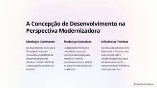 A Concepção de Desenvolvimento na
Perspectiva Modernizadora
Ideologia Dominante
Os documentos de Araxá e
Teresópolis estavam
vinculados às políticas de
desenvolvimento da
ditadura militar, refletindo
a ideologia dominante do
período.
Mudanças Induzidas
O desenvolvimento era
concebido como um
processo planejado para
erradicar a inércia
econômico-social e alinhar
os setores tradicionais aos
modernos.
Influências Teóricas
As ideias de autores como
Eisenstadt e Rostow, com
suas teorias sobre
modernização e estágios
do desenvolvimento,
exerceram forte influência
nessa perspectiva.
 