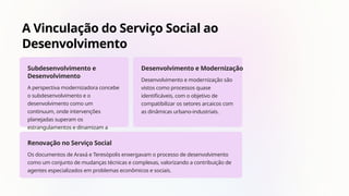 A Vinculação do Serviço Social ao
Desenvolvimento
Subdesenvolvimento e
Desenvolvimento
A perspectiva modernizadora concebe
o subdesenvolvimento e o
desenvolvimento como um
continuum, onde intervenções
planejadas superam os
estrangulamentos e dinamizam a
sociedade.
Desenvolvimento e Modernização
Desenvolvimento e modernização são
vistos como processos quase
identificáveis, com o objetivo de
compatibilizar os setores arcaicos com
as dinâmicas urbano-industriais.
Renovação no Serviço Social
Os documentos de Araxá e Teresópolis enxergavam o processo de desenvolvimento
como um conjunto de mudanças técnicas e complexas, valorizando a contribuição de
agentes especializados em problemas econômicos e sociais.
 