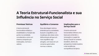 A Teoria Estrutural-Funcionalista e sua
Influência no Serviço Social
Premissas Teóricas
A teoria estrutural-
funcionalista enfatiza a
estabilidade e a função das
partes na sociedade,
concebendo-a como um
sistema composto por
instituições, normas e
valores.
Equilíbrio e Consenso
Essa abordagem teórica
entende que as sociedades
buscam o equilíbrio, e as
mudanças são vistas como
disfuncionais até que um
novo equilíbrio seja
atingido, com base em um
consenso geral sobre
normas e valores.
Implicações para o
Serviço Social
A teoria estrutural-
funcionalista oferece uma
base para entender a
renovação e o papel do
Serviço Social no contexto
brasileiro, dentro da
perspectiva modernizadora
e das tendências
sociopolíticas da época.
 