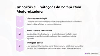 Impactos e Limitações da Perspectiva
Modernizadora
Alinhamento Ideológico
A perspectiva modernizadora estava alinhada às políticas de desenvolvimento da
ditadura militar, refletindo os interesses do regime.
Distanciamento da Realidade
Essa abordagem tendia a ignorar as complexidades e contradições sociais,
priorizando uma visão tecnocrática e distante das necessidades reais da
população.
Limitações Teóricas
A teoria estrutural-funcionalista, apesar de oferecer uma base teórica, apresentava
limitações em compreender as transformações sociais e a dinâmica de conflitos.
 
