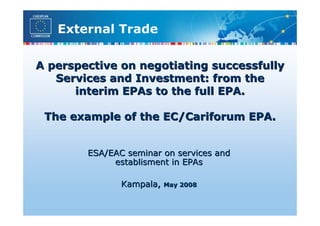 External Trade

A perspective on negotiating successfully
   Services and Investment: from the
      interim EPAs to the full EPA.

 The example of the EC/Cariforum EPA.


        ESA/EAC seminar on services and
             establisment in EPAs

               Kampala,   May 2008
 