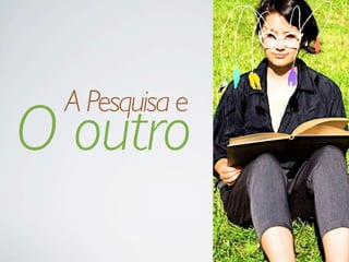 O outro
A Pesquisa e
 