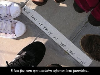 E isso faz com que também sejamos bem parecidos...
 