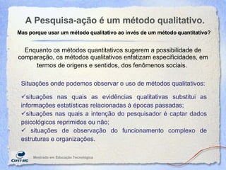 A Pesquisa-ação é um método qualitativo. Mestrado em Educaç ão Tecnológica Enquanto os métodos quantitativos sugerem a possibilidade de comparação, os métodos qualitativos enfatizam especificidades, em termos de origens e sentidos, dos fenômenos sociais.   Mas porque usar um método qualitativo ao invés de um método quantitativo? Situações onde podemos observar o uso de métodos qualitativos: situações nas quais as evidências qualitativas substitui as informações estatísticas relacionadas  à  épocas passadas;  situações nas quais a intenção do pesquisador é captar dados psicológicos reprimidos ou não;  situações de observação do funcionamento complexo de estruturas e organizações. 