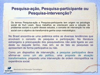 Pesquisa-ação, Pesquisa-participante ou Pesquisa-intervenção? Mestrado em Educaç ão Tecnológica Os termos Pesquisa-ação e Pesquisa-participante tem origem na psicologia social de Kurt Lewin. Seus trabalhos se orientavam para a solução de problemas sociais e a partir desses estudos, o conceito de  intervenção  na vida social com o objetivo de transformá-la ganha corpo metodológico.   No Brasil encontra-se uma polêmica entre as diversas tendências que envolvem o conceito de pesquisa e participação. Na literatura estrangeira a preocupação dos pesquisadores não está ligada ao uso deste ou daquele termo, mas sim, se de fato as pesquisas se apresentam de forma participativa ou não.  Como um dispositivo de intervenção,  a pesquisa participativa  deve afirmar-se  como um ato político , uma  proposta de atuação transformadora , propondo uma intervenção de ordem micropolítica na experiência social.   