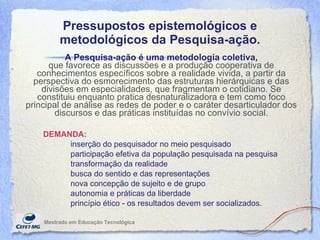 Pressupostos epistemológicos e metodológicos da Pesquisa-ação. Mestrado em Educaç ão Tecnológica A Pesquisa-ação é uma metodologia coletiva, que favorece as discussões e a produção cooperativa de conhecimentos específicos sobre a realidade vivida, a partir da perspectiva do esmorecimento das estruturas hierárquicas e das divisões em especialidades, que fragmentam o cotidiano. Se constituiu enquanto pratica desnaturalizadora e tem como foco principal de análise as redes de poder e o caráter desarticulador dos discursos e das práticas instituídas no convívio social. DEMANDA:   inserção do pesquisador no meio pesquisado participação efetiva da população pesquisada na pesquisa  transformação da realidade busca do sentido e das representações nova concepção de sujeito e de grupo  autonomia e práticas da liberdade  princípio ético - os resultados devem ser socializados. 