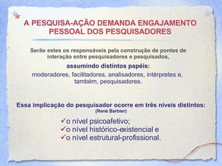A PESQUISA-AÇÃO DEMANDA ENGAJAMENTO PESSOAL DOS PESQUISADORES Ser ão  estes os responsáveis pela construção de pontes de interação entre pesquisadores e pesquisados, assumindo   distintos papéis: moderadores, facilitadores, analisadores, intérpretes e,  tamb é m, pesquisadores. Essa implicação do pesquisador ocorre em três níveis distintos: (Ren è  Barbier) o nível psicoafetivo;  o nível histórico-existencial e  o nível estrutural-profissional. 