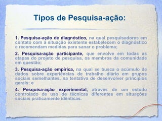 Tipos de Pesquisa-ação: 1. Pesquisa-ação de diagnóstico,  na qual pesquisadores em contato com a situação existente estabelecem o diagnóstico e recomendam medidas para sanar o problema; 2. Pesquisa-ação participante,  que envolve em todas as etapas do projeto de pesquisa, os membros da comunidade em questão;   3. Pesquisa-ação empírica,  na qual se busca o acúmulo de dados sobre experiências de trabalho diário em grupos sociais semelhantes, na tentativa de desenvolver princípios gerais; e 4. Pesquisa-ação experimental,  através de um estudo controlado de uso de técnicas diferentes em situações sociais praticamente idênticas.   