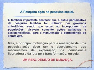 A Pesquisa-ação na pesquisa social. É também importante destacar que o estilo participativo de pesquisa também foi utilizado por governos autoritários, sendo que estes, ao incorporarem as populações, visavam somente ações paliativas e assistencialistas, para a manutenção e permanência do  status quo .  Mas, a principal motivação para a realização de uma pesquisa-ação deve ser o desvelamento dos mecanismos de exploração, da consciência libertadora e da luta pela transformação, ou seja,   UM REAL DESEJO DE MUDANÇA. 