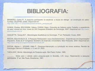 BIBLIOGRAFIA: BRANDÃO, Carlos R.  A pesquisa participante na docência: a busca do diálogo  na construção do saber.   Curitiba: CELEPAR, s/data. Disponível em  http://200.189.113.123/portals/portal/pde/texto_pesquisa.pdf CUNHA, Charles; BOLOGNINI, Valéria; CUNHA, Daisy.  Conexões de Saberes sobre Trabalho : a experiência do setor mineral em foco. Anais do XIII Congresso Brasileiro de Sociologia, 2007. Disponível em  http://www. sbsociologia .com. br HAGUETTE, Teresa M.F..  Metodologias Qualitativas na Sociologia . 7º ed. Petrópolis: Vozes, 2000.  ROCHA , Eliza Emília R. B..  A Pesquisa Participante e seus Desdobramentos - Experiências em Organizações Populares . Anais do 2º Congresso Brasileiro de Extensão Universitária. Belo Horizonte, 2004. Disponível em  http://www.ufmg.br/congrext/Direitos/Direitos8.pdf ROCHA, Marisa L.; AGUIAR, Kátia F..  Pesquisa-intervenção e a produção de novas análises.  Revista de Psicologia Ciência e Profissão, n. 4, ano 23. 2003. THIOLLENT, Michel.  Metodologia da Pesquisa-ação . São Paulo: Cortez, 1985. _______  Notas para o debate sobre pesquisa-ação  In Brandão, C.R. (org.), Repensando a pesquisa participante. 3º ed. São Paulo: Brasiliense, 1987.   