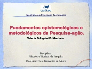 Fundamentos epistemol ógicos e metodológicos da  Pesquisa-aç ão. Disciplina:  M étodos e Técnicas de Pesquisa Professor: D ácio Guimarães de Moura Mestrado em Educaç ão Tecnológica Valeria Bolognini F. Machado 