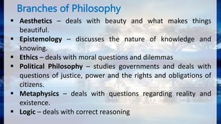 Branches of Philosophy
 Aesthetics – deals with beauty and what makes things
beautiful.
 Epistemology – discusses the nature of knowledge and
knowing.
 Ethics – deals with moral questions and dilemmas
 Political Philosophy – studies governments and deals with
questions of justice, power and the rights and obligations of
citizens.
 Metaphysics – deals with questions regarding reality and
existence.
 Logic – deals with correct reasoning
 
