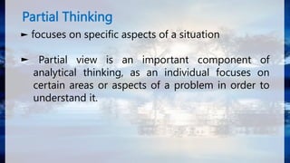 Partial Thinking
► focuses on specific aspects of a situation
► Partial view is an important component of
analytical thinking, as an individual focuses on
certain areas or aspects of a problem in order to
understand it.
 