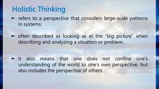 Holistic Thinking
► refers to a perspective that considers large-scale patterns
in systems.
► often described as looking as at the “big picture” when
describing and analyzing a situation or problem.
► it also means that one does not confine one’s
understanding of the world to one’s own perspective, but
also includes the perspective of others.
 