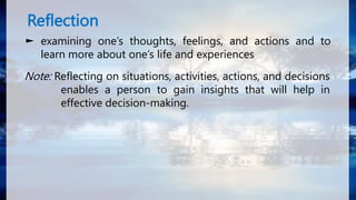 Reflection
► examining one’s thoughts, feelings, and actions and to
learn more about one’s life and experiences
Note: Reflecting on situations, activities, actions, and decisions
enables a person to gain insights that will help in
effective decision-making.
 