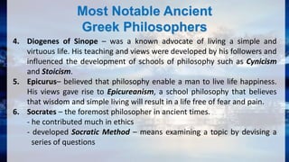 Most Notable Ancient
Greek Philosophers
4. Diogenes of Sinope – was a known advocate of living a simple and
virtuous life. His teaching and views were developed by his followers and
influenced the development of schools of philosophy such as Cynicism
and Stoicism.
5. Epicurus– believed that philosophy enable a man to live life happiness.
His views gave rise to Epicureanism, a school philosophy that believes
that wisdom and simple living will result in a life free of fear and pain.
6. Socrates – the foremost philosopher in ancient times.
- he contributed much in ethics
- developed Socratic Method – means examining a topic by devising a
series of questions
 