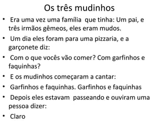 Os três mudinhos Era uma vez uma família  que tinha: Um pai, e três irmãos gêmeos, eles eram mudos. Um dia eles foram para uma pizzaria, e a garçonete diz: Com o que vocês vão comer? Com garfinhos e faquinhas? E os mudinhos começaram a cantar: Garfinhos e faquinhas. Garfinhos e faquinhas Depois eles estavam  passeando e ouviram uma pessoa dizer: Claro 