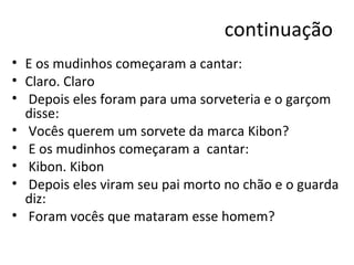 continuação E os mudinhos começaram a cantar: Claro. Claro Depois eles foram para uma sorveteria e o garçom disse: Vocês querem um sorvete da marca Kibon? E os mudinhos começaram a  cantar: Kibon. Kibon Depois eles viram seu pai morto no chão e o guarda diz: Foram vocês que mataram esse homem? 