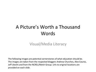 A Picture’s Worth a Thousand Words Visual/Media Literacy The following images are potential cornerstones of what education should be. The images are taken from the respected bloggers Andrew Churches, Alex Couros, Jeff Utecht and from the NCREL/Metiri Group. Urls to original locations are provided on each slide. 