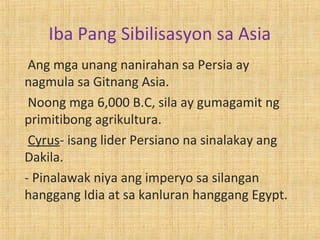 Iba Pang Sibilisasyon sa Asia
 Ang mga unang nanirahan sa Persia ay
nagmula sa Gitnang Asia.
 Noong mga 6,000 B.C, sila ay gumagamit ng
primitibong agrikultura.
 Cyrus- isang lider Persiano na sinalakay ang
Dakila.
- Pinalawak niya ang imperyo sa silangan
hanggang Idia at sa kanluran hanggang Egypt.
 