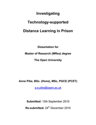 Investigating

      Technology-supported

  Distance Learning in Prison



            Dissertation for

    Master of Research (MRes) degree

          The Open University




Anne Pike, BSc. (Hons), MSc, PGCE (PCET)

          a.e.pike@open.ac.uk



     Submitted: 13th September 2010

    Re-submitted: 24th December 2010
 