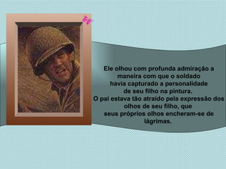 Ele olhou com profunda admiração a maneira com que o soldado havia capturado a personalidade de seu filho na pintura.  O pai estava tão atraído pela expressão dos olhos de seu filho, que  seus próprios olhos encheram-se de lágrimas.  