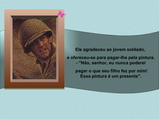 Ele agradeceu ao jovem soldado,  e ofereceu-se para pagar-lhe pela pintura. - "Não, senhor, eu nunca poderei pagar o que seu filho fez por mim! Essa pintura é um presente". 