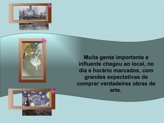 Muita gente importante e influente chegou ao local, no dia e horário marcados, com grandes expectativas de comprar verdadeiras obras de arte .   