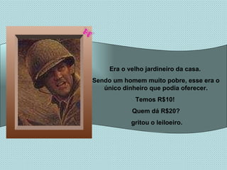Era o velho jardineiro da casa.  Sendo um homem muito pobre, esse era o único dinheiro que podia oferecer. Temos R$10!  Quem dá R$20? gritou o leiloeiro. 