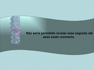 Não seria permitido revelar esse segredo até esse exato momento.  