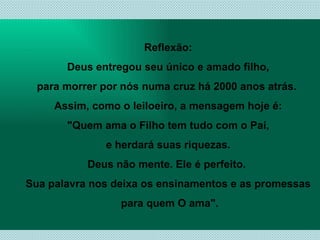Reflexão: Deus entregou seu único e amado filho,  para morrer por nós numa cruz há 2000 anos atrás.  Assim, como o leiloeiro, a mensagem hoje é: "Quem ama o Filho tem tudo com o Pai,  e herdará suas riquezas. Deus não mente. Ele é perfeito.  Sua palavra nos deixa os ensinamentos e as promessas para quem O ama". 