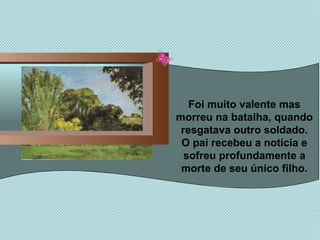 Foi muito valente mas morreu na batalha, quando resgatava outro soldado. O pai recebeu a notícia e sofreu profundamente a morte de seu único filho. 