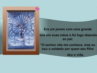 Era um jovem com uma grande tela em suas mãos e foi logo dizendo ao pai: "O senhor não me conhece, mas eu sou o soldado por quem seu filho deu a vida,  