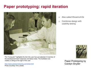 21
Paper prototyping: rapid iteration
 Also called Wizard-of-Oz
 Combines design with
usability testing
Paper Prototyping by
Carolyn Snyderhttp://www.paperprototyping.com/what.html
Photo Courtesy Timo Jokela
The "Computer" highlights the item the user has just selected. A member of
the development team observes and takes notes. The facilitator (not
visible) is sitting to the right of the user.
 