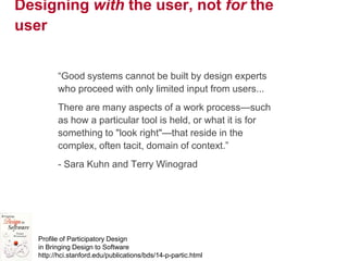 4
Designing with the user, not for the
user
―Good systems cannot be built by design experts
who proceed with only limited input from users...
There are many aspects of a work process—such
as how a particular tool is held, or what it is for
something to "look right"—that reside in the
complex, often tacit, domain of context.‖
- Sara Kuhn and Terry Winograd
Profile of Participatory Design
in Bringing Design to Software
http://hci.stanford.edu/publications/bds/14-p-partic.html
 